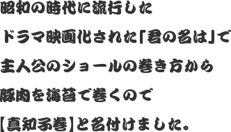 昭和の時代に流行したドラマ映画化された「君の名は」で主人公のショールの巻き方から豚肉を海苔で巻くので【真知子巻】と名付けました。